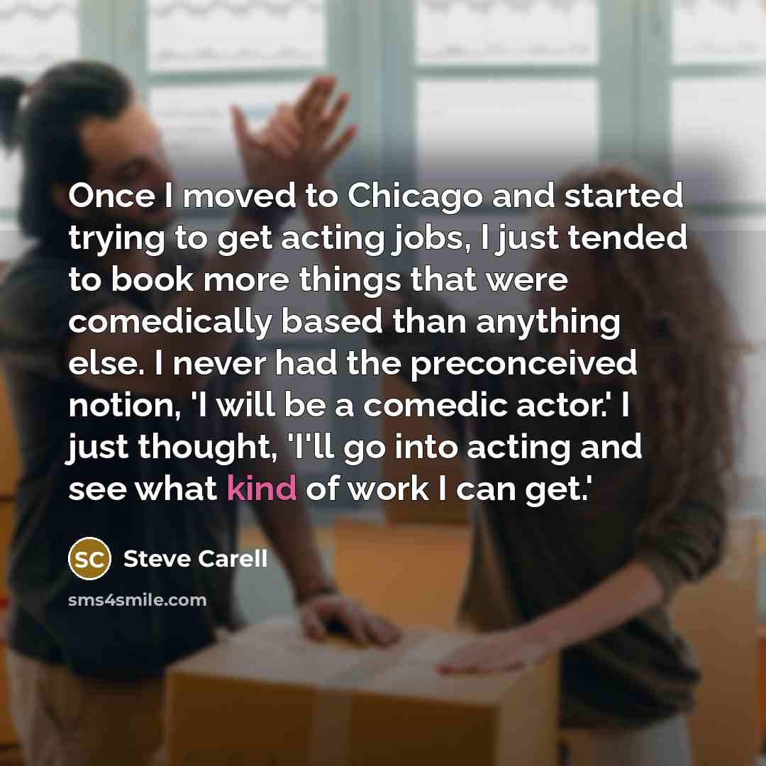 “Once I moved to Chicago and started trying to get acting jobs, I just tended to book more things that were comedically based than anything else. I never had the preconceived notion, 'I will be a comedic actor.' I just thought, 'I'll go into acting and see what kind of work I can get.'” quote by Steve Carell