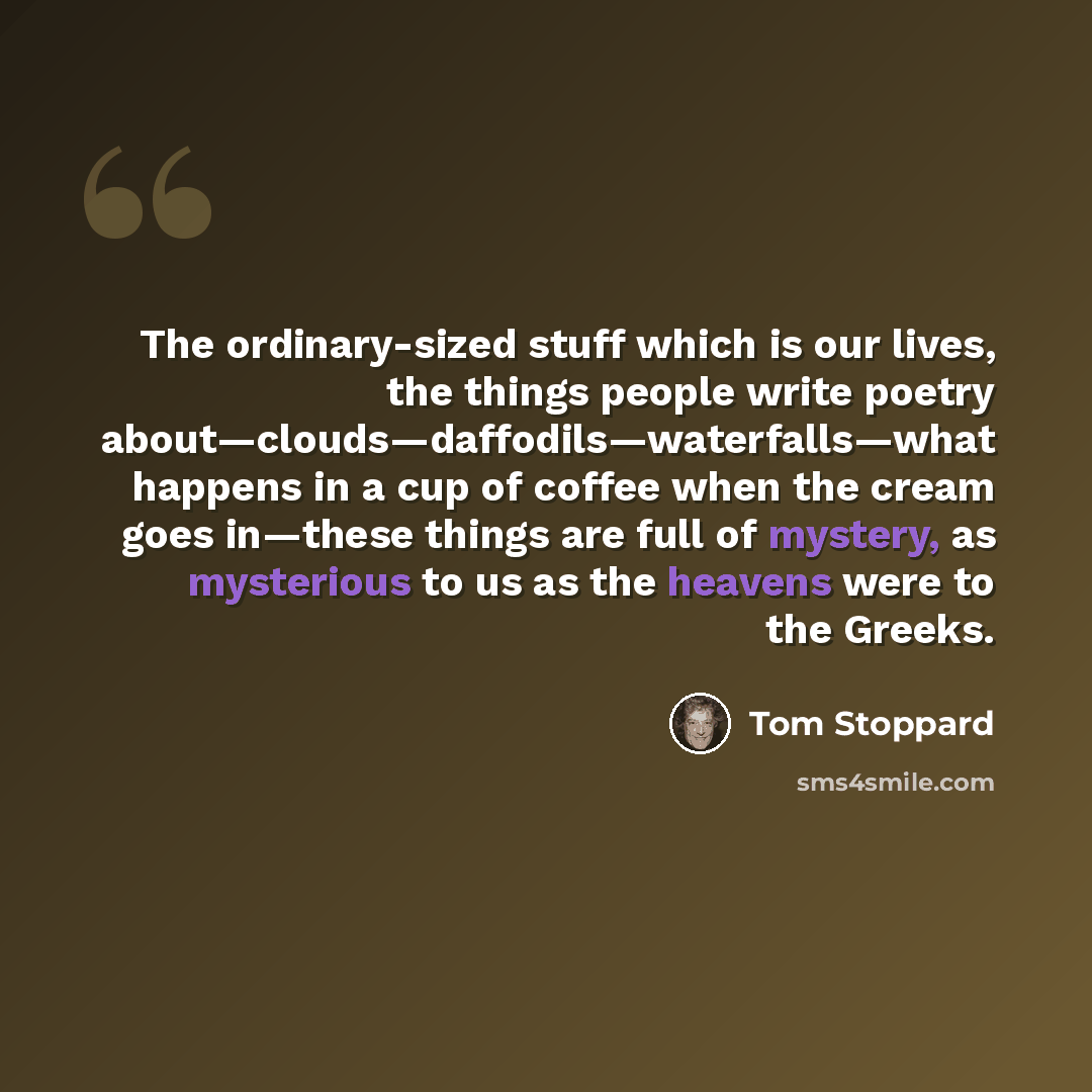“The ordinary-sized stuff which is our lives, the things people write poetry about—clouds—daffodils—waterfalls—what happens in a cup of coffee when the cream goes in—these things are full of mystery, as mysterious to us as the heavens were to the Greeks.” quote by Tom Stoppard