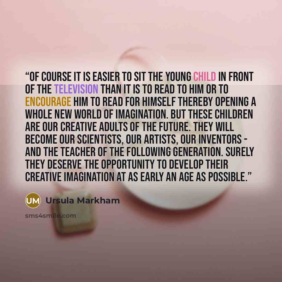 “Of course it is easier to sit the young child in front of the television than it is to read to him or to encourage him to read for himself thereby opening a whole new world of imagination. But these children are our creative adults of the future. They will become our scientists, our artists, our…” quote by Ursula Markham
