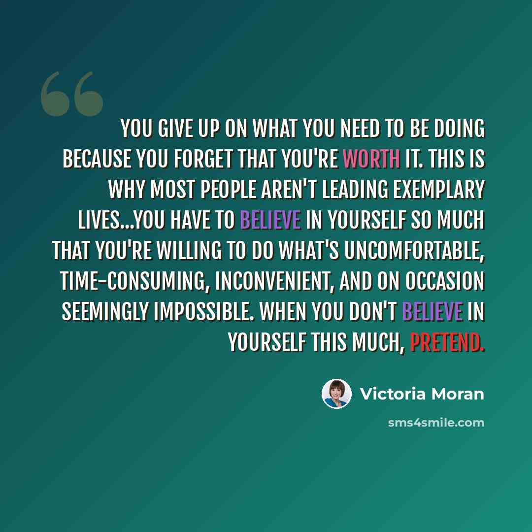 “You give up on what you need to be doing because you forget that you're worth it. This is why most people aren't leading exemplary lives...You have to believe in yourself so much that you're willing to do what's uncomfortable, time-consuming, inconvenient, and on occasion seemingly impossible…” quote by Victoria Moran