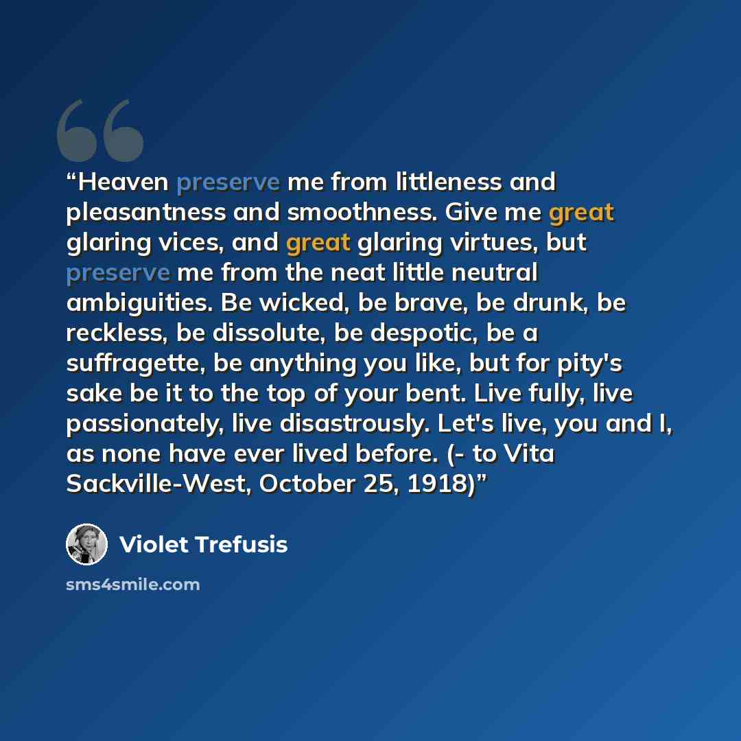 “Heaven preserve me from littleness and pleasantness and smoothness. Give me great glaring vices, and great glaring virtues, but preserve me from the neat little neutral ambiguities. Be wicked, be brave, be drunk, be reckless, be dissolute, be despotic, be a suffragette, be anything you like, but…” quote by Violet Trefusis