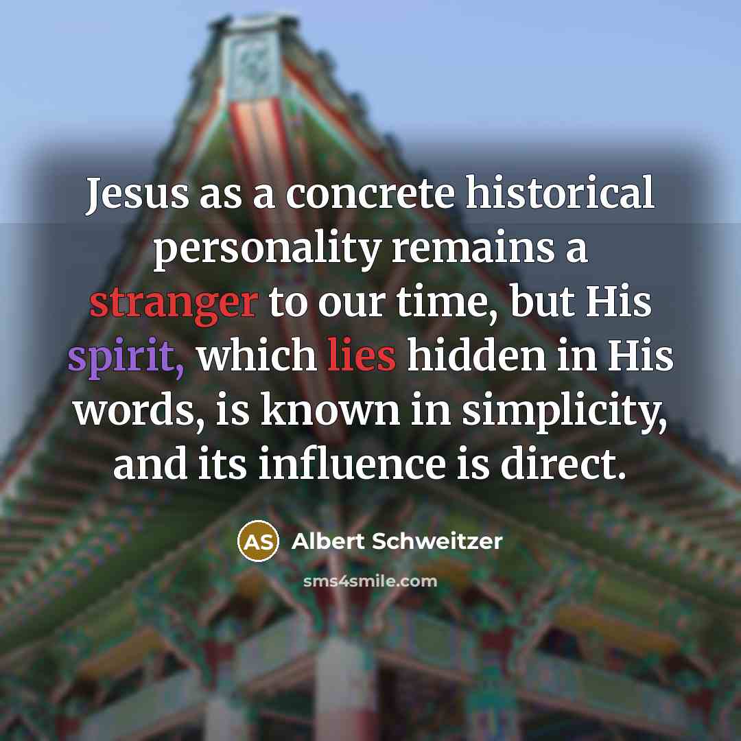 “Jesus as a concrete historical personality remains a stranger to our time, but His spirit, which lies hidden in His words, is known in simplicity, and its influence is direct.” quote by Albert Schweitzer