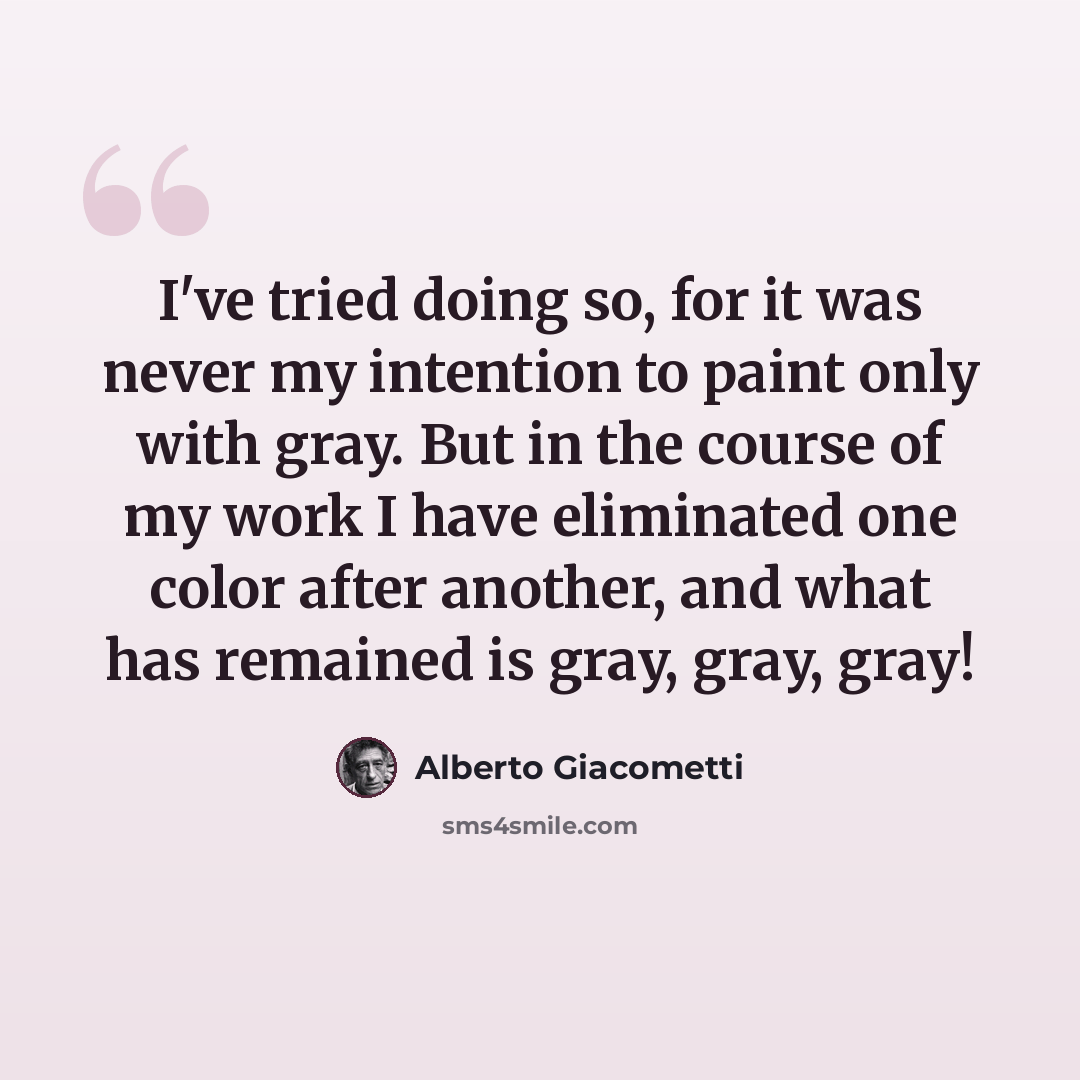 “I've tried doing so, for it was never my intention to paint only with gray. But in the course of my work I have eliminated one color after another, and what has remained is gray, gray, gray!” quote by Alberto Giacometti