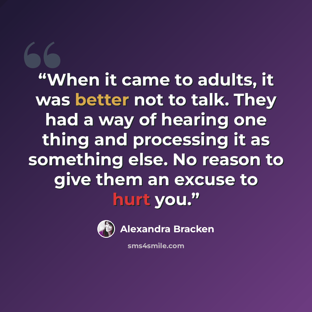 “When it came to adults, it was better not to talk. They had a way of hearing one thing and processing it as something else. No reason to give them an excuse to hurt you.” quote by Alexandra Bracken