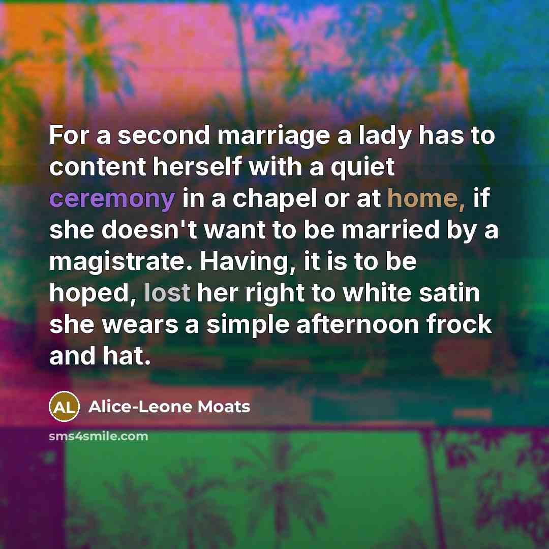 “For a second marriage a lady has to content herself with a quiet ceremony in a chapel or at home, if she doesn't want to be married by a magistrate. Having, it is to be hoped, lost her right to white satin she wears a simple afternoon frock and hat.” quote by Alice-Leone Moats