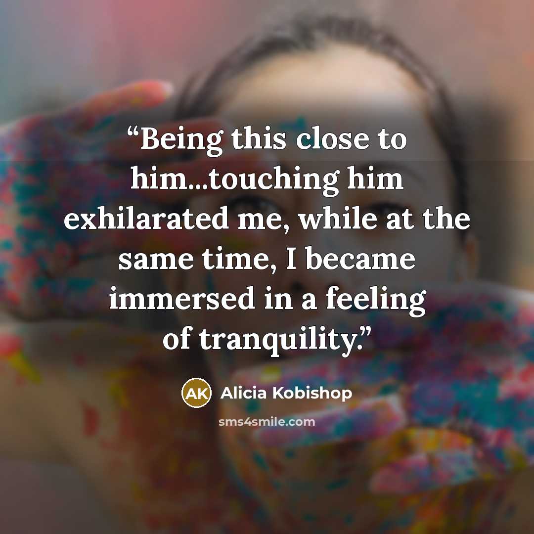 “Being this close to him...touching him exhilarated me, while at the same time, I became immersed in a feeling of tranquility.” quote by Alicia Kobishop