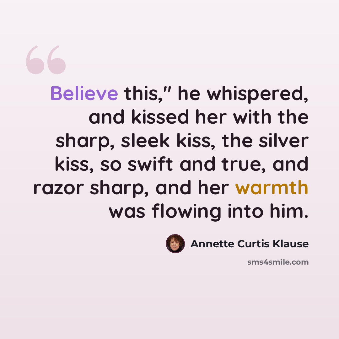 “Believe this," he whispered, and kissed her with the sharp, sleek kiss, the silver kiss, so swift and true, and razor sharp, and her warmth was flowing into him.” quote by Annette Curtis Klause