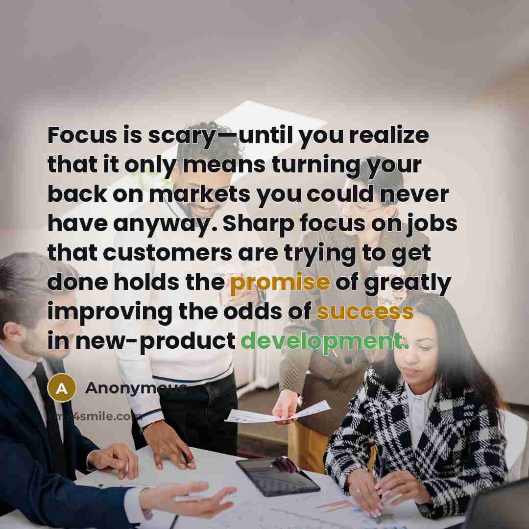 “Focus is scary—until you realize that it only means turning your back on markets you could never have anyway. Sharp focus on jobs that customers are trying to get done holds the promise of greatly improving the odds of success in new-product development.” quote by Anonymous