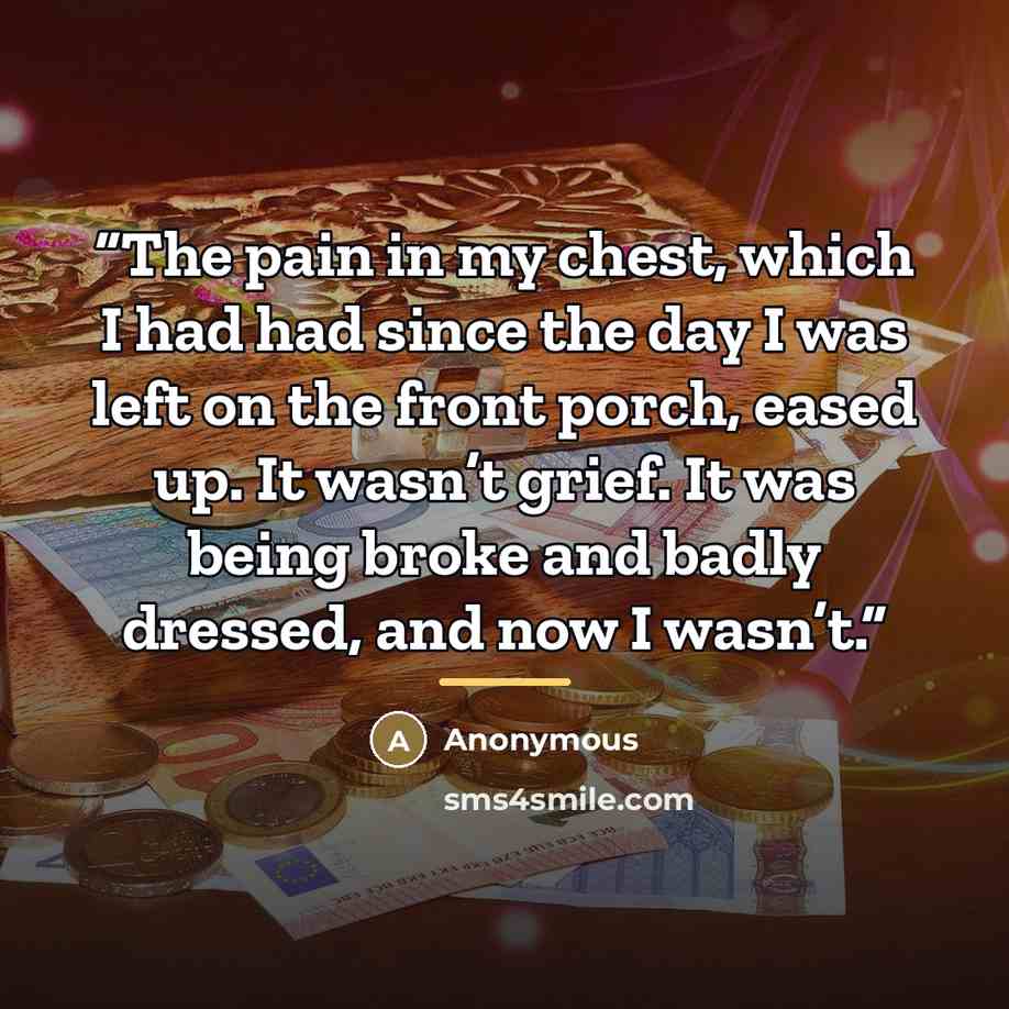 “The pain in my chest, which I had had since the day I was left on the front porch, eased up. It wasn’t grief. It was being broke and badly dressed, and now I wasn’t.” quote by Anonymous