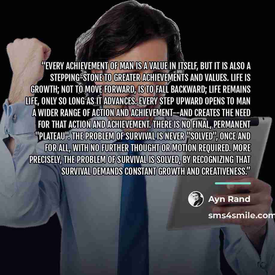 “Every achievement of man is a value in itself, but it is also a stepping-stone to greater achievements and values. Life is growth; not to move forward, is to fall backward; life remains life, only so long as it advances. Every step upward opens to man a wider range of action and achievement--and…” quote by Ayn Rand