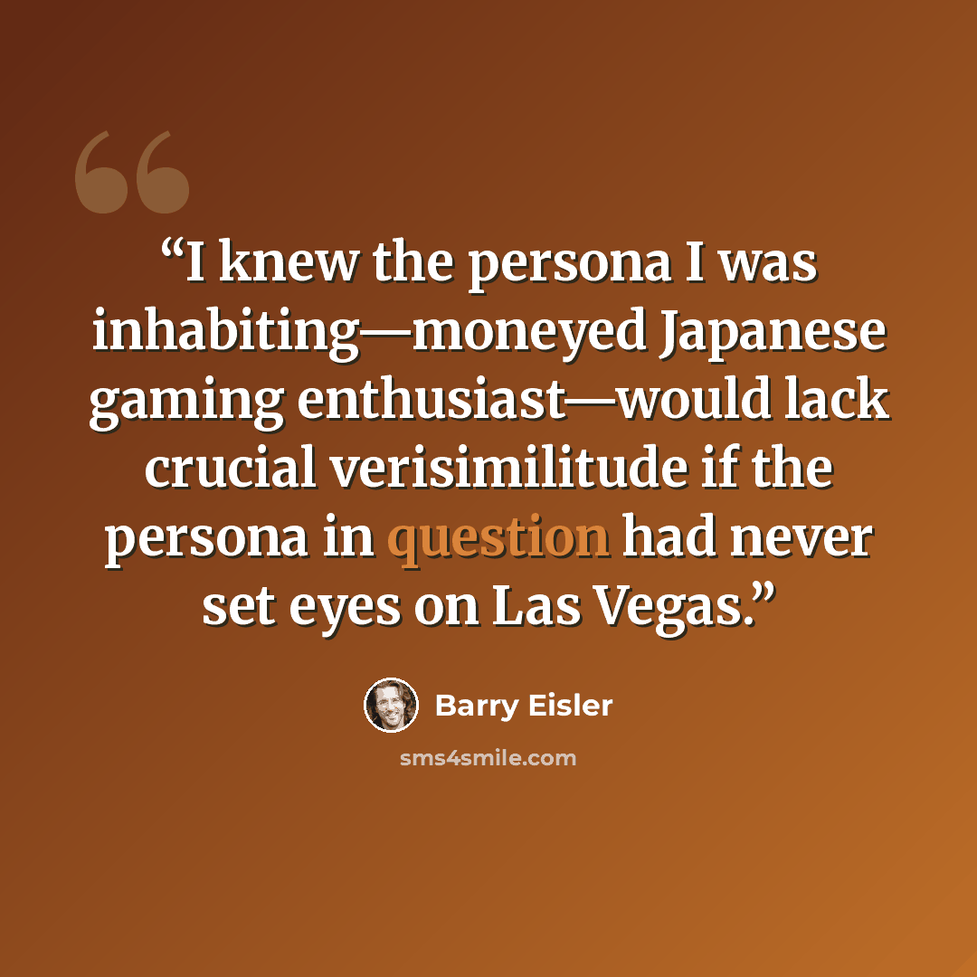 “I knew the persona I was inhabiting—moneyed Japanese gaming enthusiast—would lack crucial verisimilitude if the persona in question had never set eyes on Las Vegas.” quote by Barry Eisler