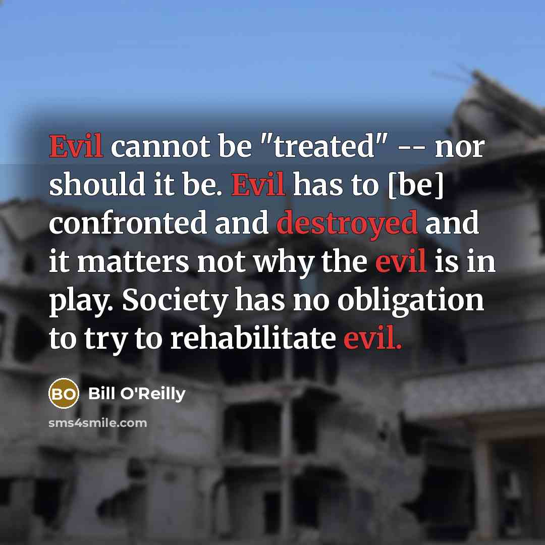 “Evil cannot be "treated" -- nor should it be. Evil has to [be] confronted and destroyed and it matters not why the evil is in play. Society has no obligation to try to rehabilitate evil.” quote by Bill O'Reilly
