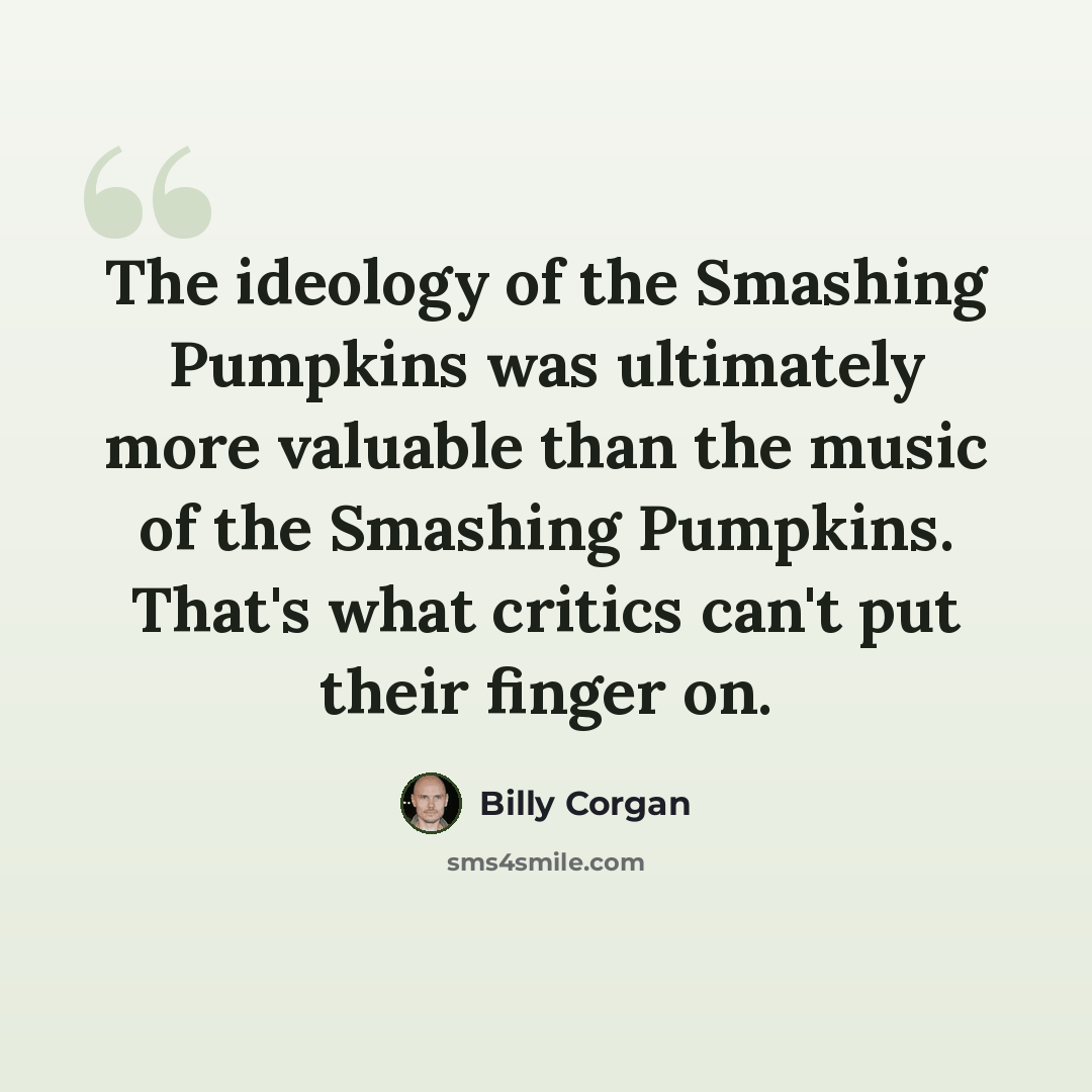 “The ideology of the Smashing Pumpkins was ultimately more valuable than the music of the Smashing Pumpkins. That's what critics can't put their finger on.” quote by Billy Corgan