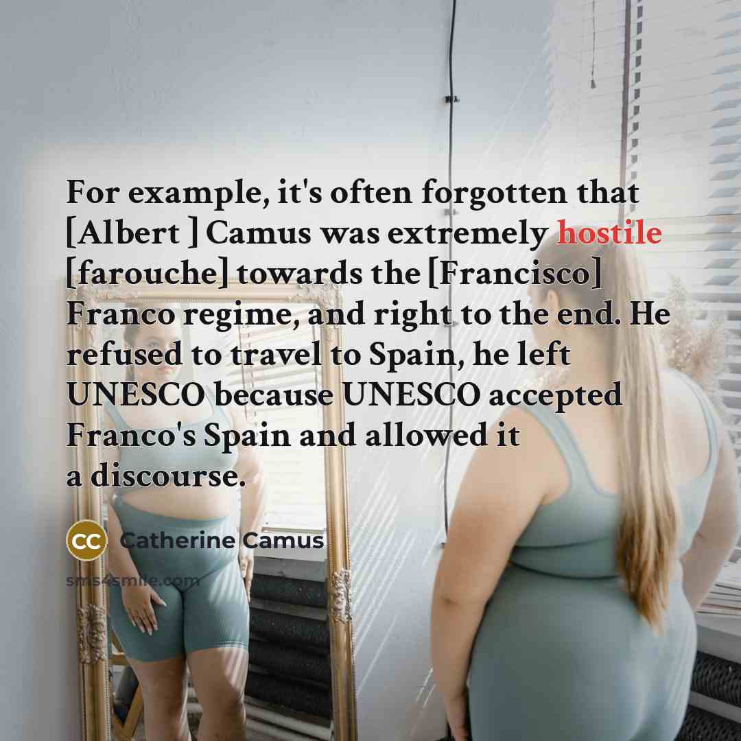 “For example, it's often forgotten that [Albert ] Camus was extremely hostile [farouche] towards the [Francisco] Franco regime, and right to the end. He refused to travel to Spain, he left UNESCO because UNESCO accepted Franco's Spain and allowed it a discourse.” quote by Catherine Camus
