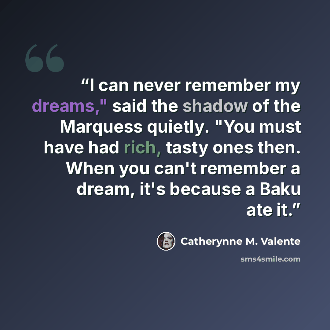 “I can never remember my dreams," said the shadow of the Marquess quietly. "You must have had rich, tasty ones then. When you can't remember a dream, it's because a Baku ate it.” quote by Catherynne M. Valente