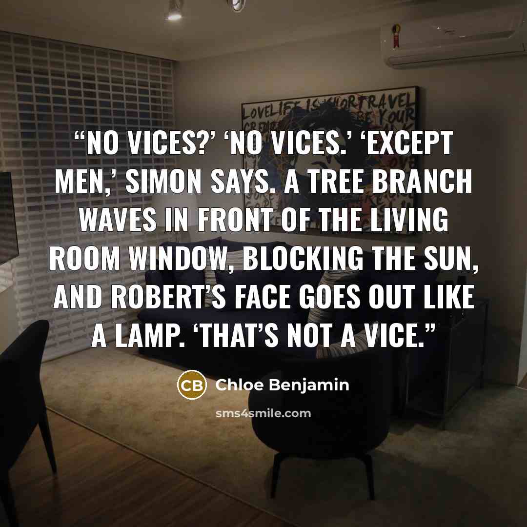 “No vices?’ ‘No vices.’ ‘Except men,’ Simon says. A tree branch waves in front of the living room window, blocking the sun, and Robert’s face goes out like a lamp. ‘That’s not a vice.” quote by Chloe Benjamin