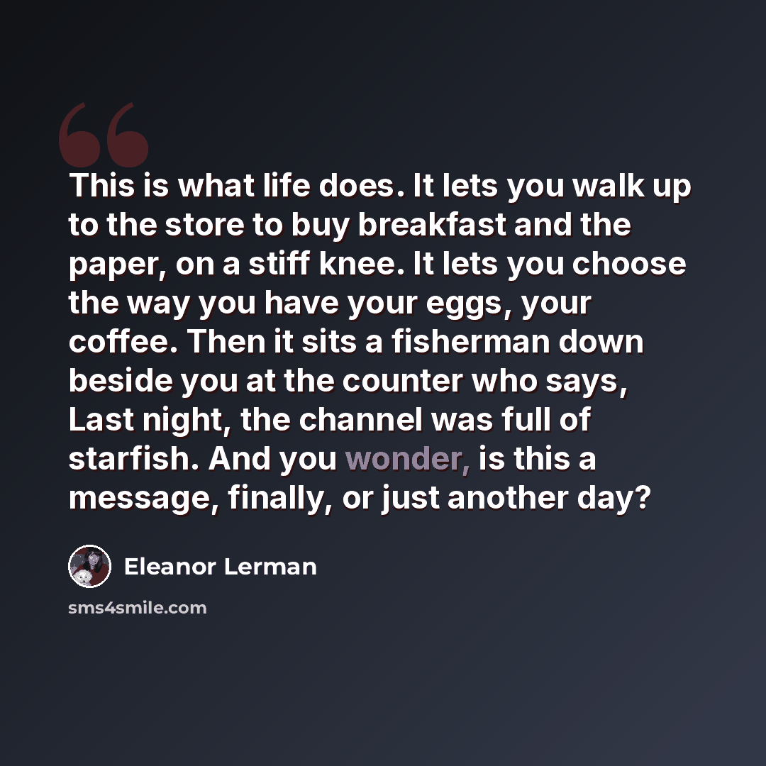“This is what life does. It lets you walk up to the store to buy breakfast and the paper, on a stiff knee. It lets you choose the way you have your eggs, your coffee. Then it sits a fisherman down beside you at the counter who says, Last night, the channel was full of starfish. And you wonder, is…” quote by Eleanor Lerman