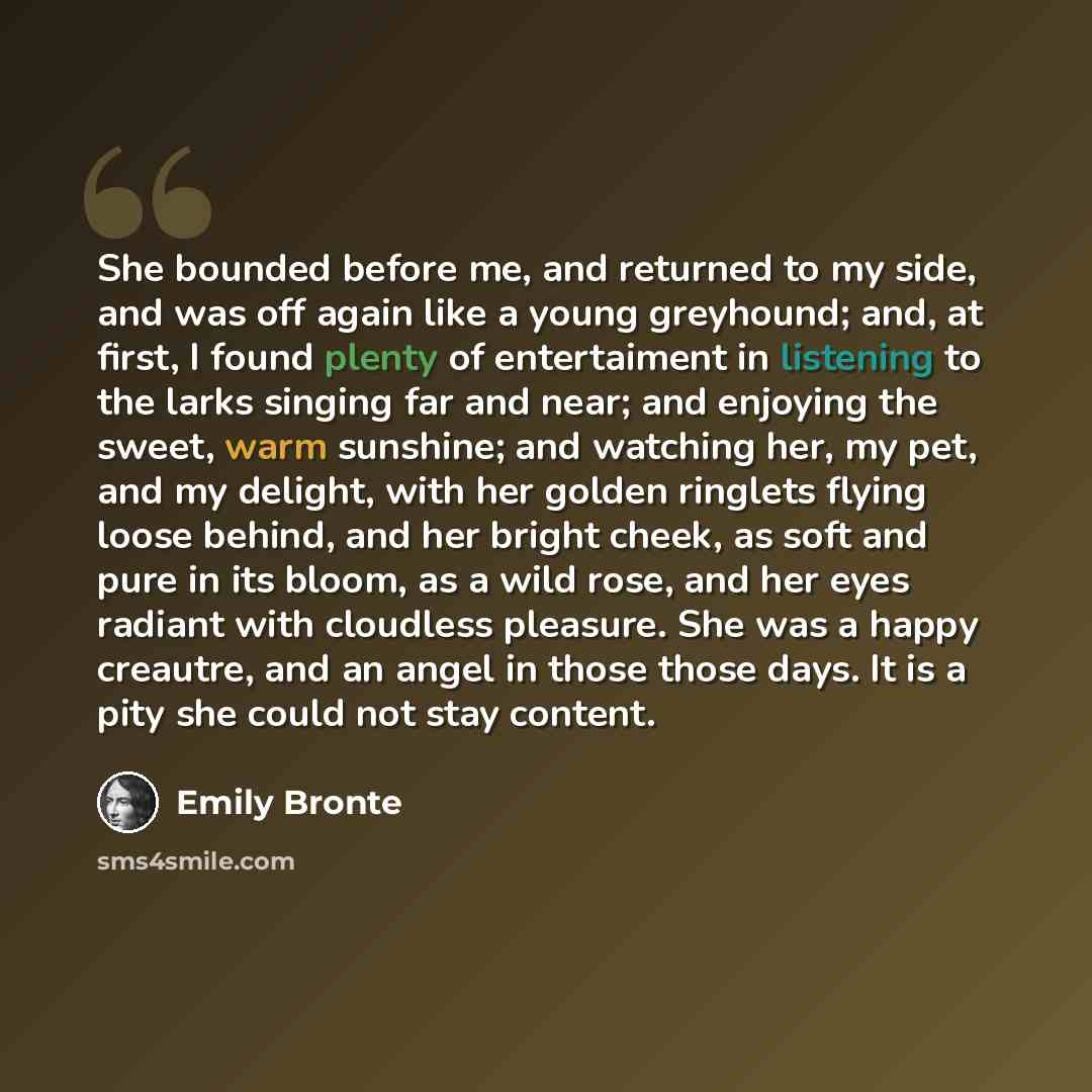 “She bounded before me, and returned to my side, and was off again like a young greyhound; and, at first, I found plenty of entertaiment in listening to the larks singing far and near; and enjoying the sweet, warm sunshine; and watching her, my pet, and my delight, with her golden ringlets flying…” quote by Emily Bronte