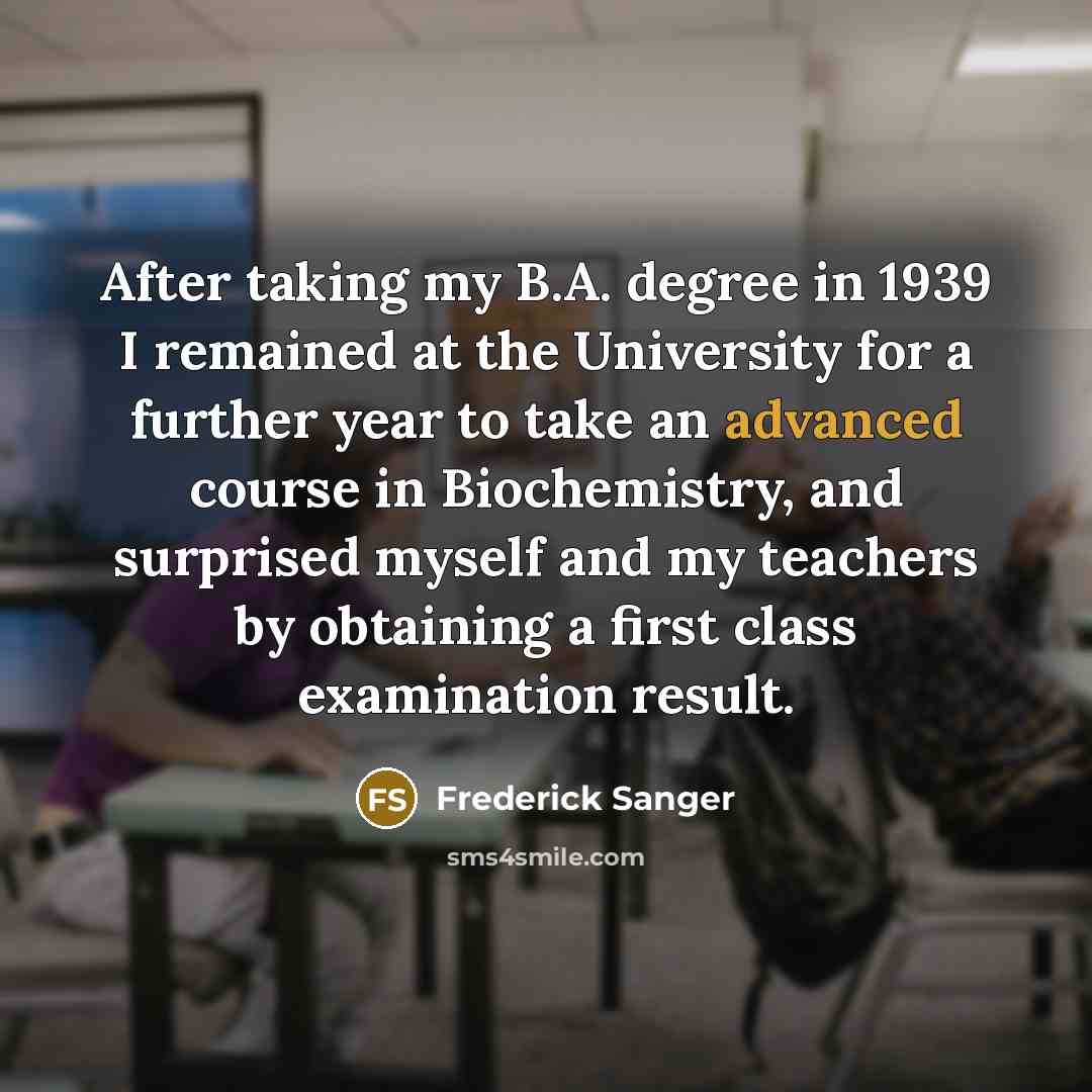 “After taking my B.A. degree in 1939 I remained at the University for a further year to take an advanced course in Biochemistry, and surprised myself and my teachers by obtaining a first class examination result.” quote by Frederick Sanger