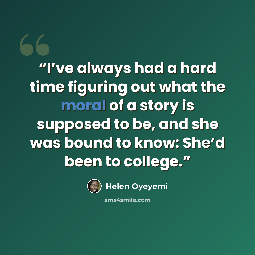 “I’ve always had a hard time figuring out what the moral of a story is supposed to be, and she was bound to know: She’d been to college.” quote by Helen Oyeyemi
