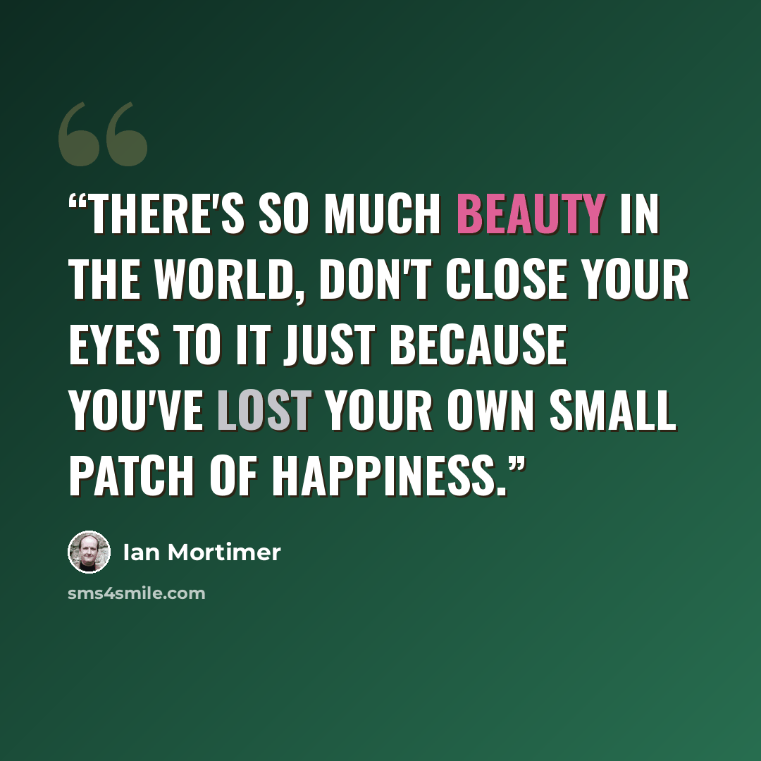“There's so much beauty in the world, don't close your eyes to it just because you've lost your own small patch of happiness.” quote by Ian Mortimer