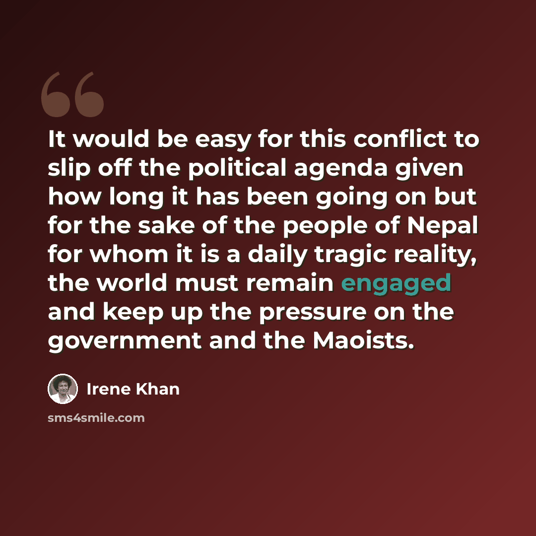 “It would be easy for this conflict to slip off the political agenda given how long it has been going on but for the sake of the people of Nepal for whom it is a daily tragic reality, the world must remain engaged and keep up the pressure on the government and the Maoists.” quote by Irene Khan