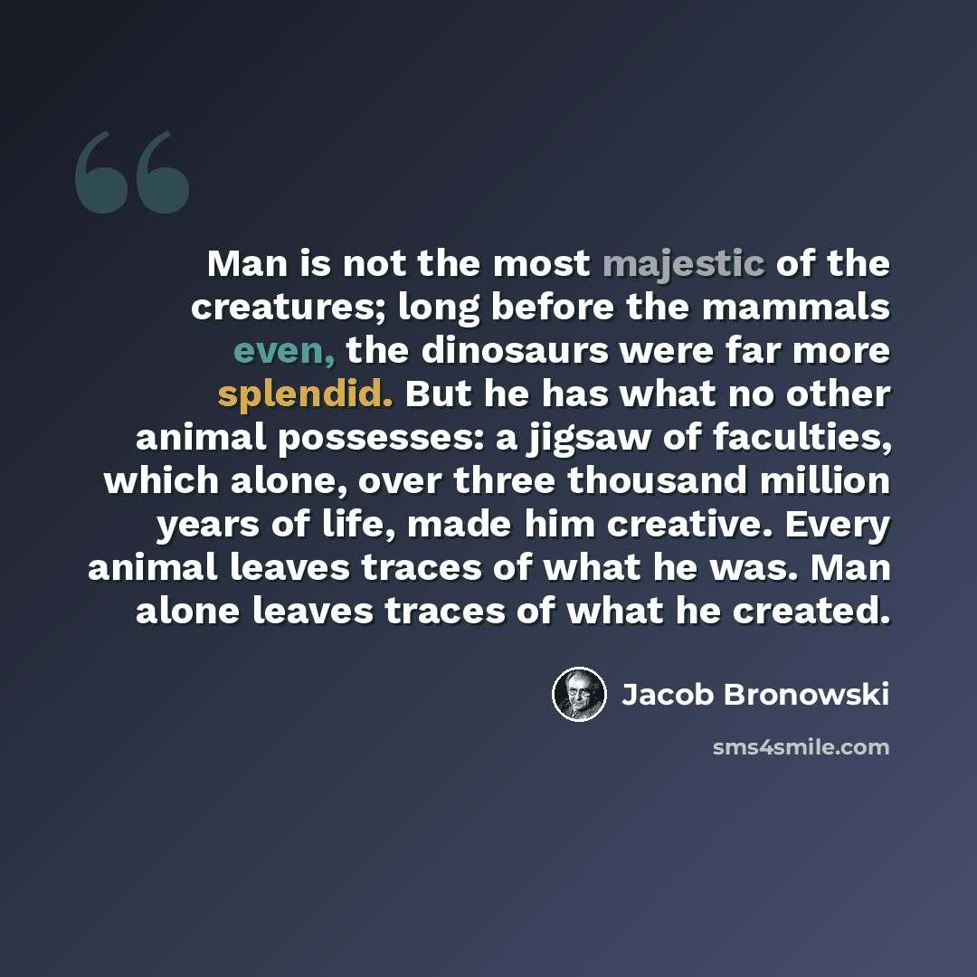 “Man is not the most majestic of the creatures; long before the mammals even, the dinosaurs were far more splendid. But he has what no other animal possesses: a jigsaw of faculties, which alone, over three thousand million years of life, made him creative. Every animal leaves traces of what he was…” quote by Jacob Bronowski