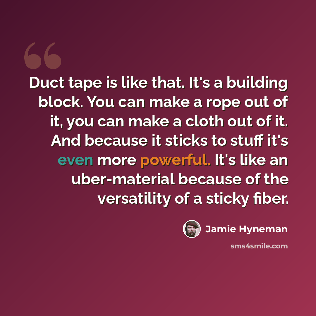 “Duct tape is like that. It's a building block. You can make a rope out of it, you can make a cloth out of it. And because it sticks to stuff it's even more powerful. It's like an uber-material because of the versatility of a sticky fiber.” quote by Jamie Hyneman