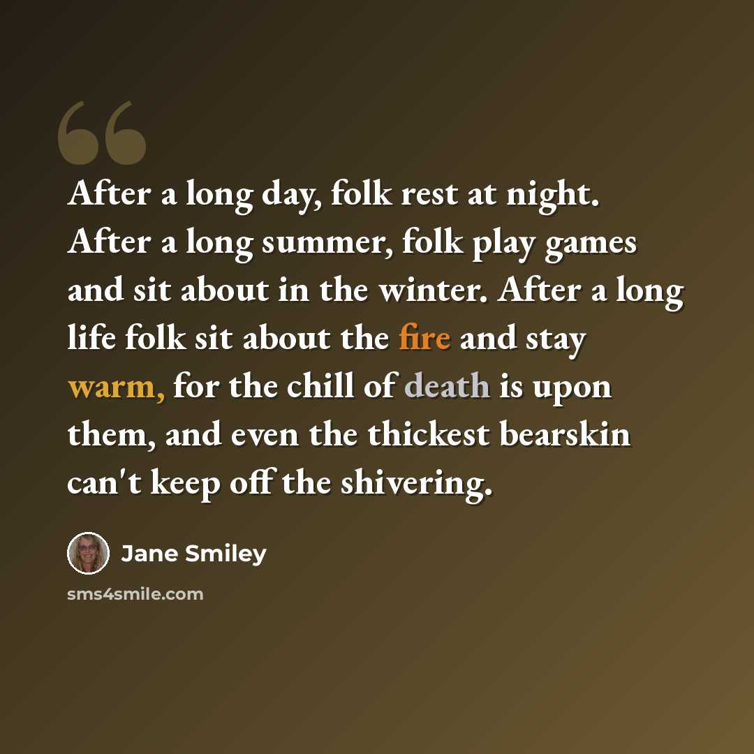“After a long day, folk rest at night. After a long summer, folk play games and sit about in the winter. After a long life folk sit about the fire and stay warm, for the chill of death is upon them, and even the thickest bearskin can't keep off the shivering.” quote by Jane Smiley