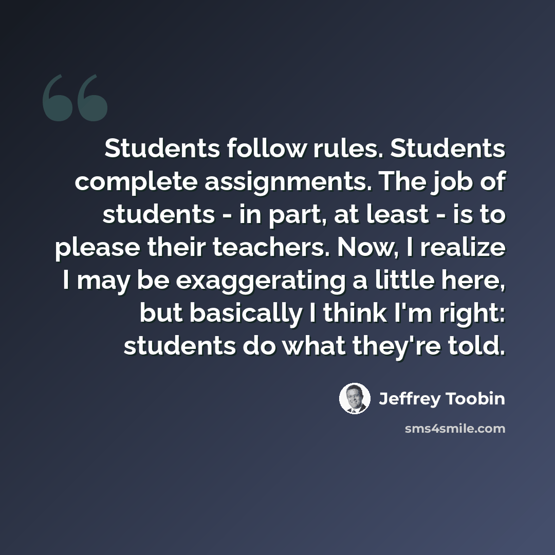 “Students follow rules. Students complete assignments. The job of students - in part, at least - is to please their teachers. Now, I realize I may be exaggerating a little here, but basically I think I'm right: students do what they're told.” quote by Jeffrey Toobin