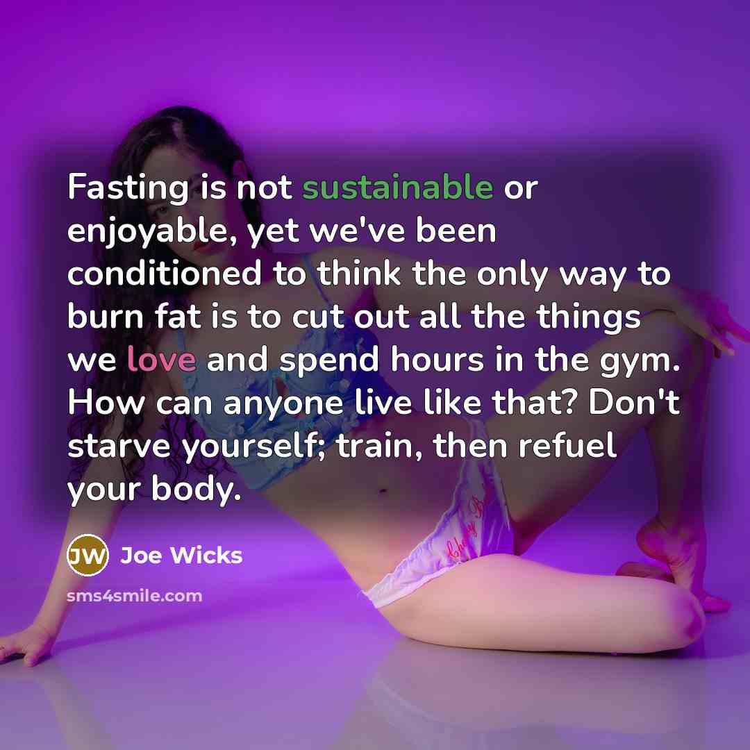 “Fasting is not sustainable or enjoyable, yet we've been conditioned to think the only way to burn fat is to cut out all the things we love and spend hours in the gym. How can anyone live like that? Don't starve yourself; train, then refuel your body.” quote by Joe Wicks