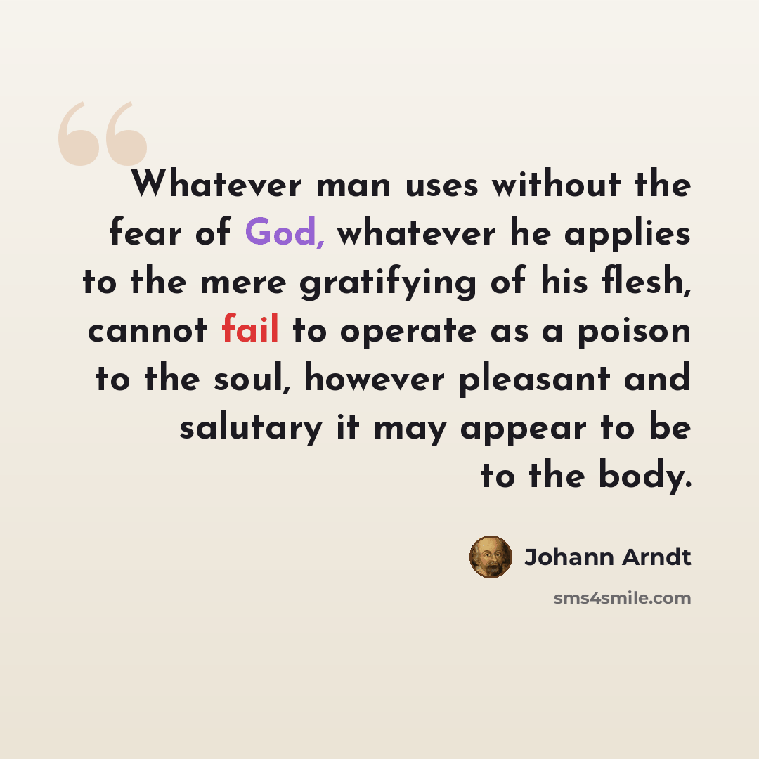 “Whatever man uses without the fear of God, whatever he applies to the mere gratifying of his flesh, cannot fail to operate as a poison to the soul, however pleasant and salutary it may appear to be to the body.” quote by Johann Arndt