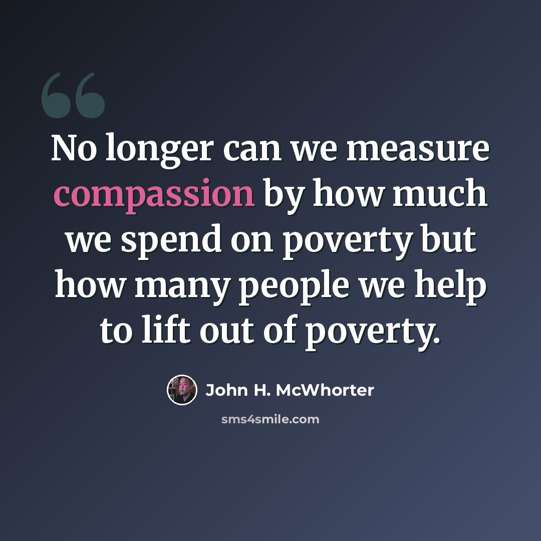 “No longer can we measure compassion by how much we spend on poverty but how many people we help to lift out of poverty.” quote by John H. McWhorter