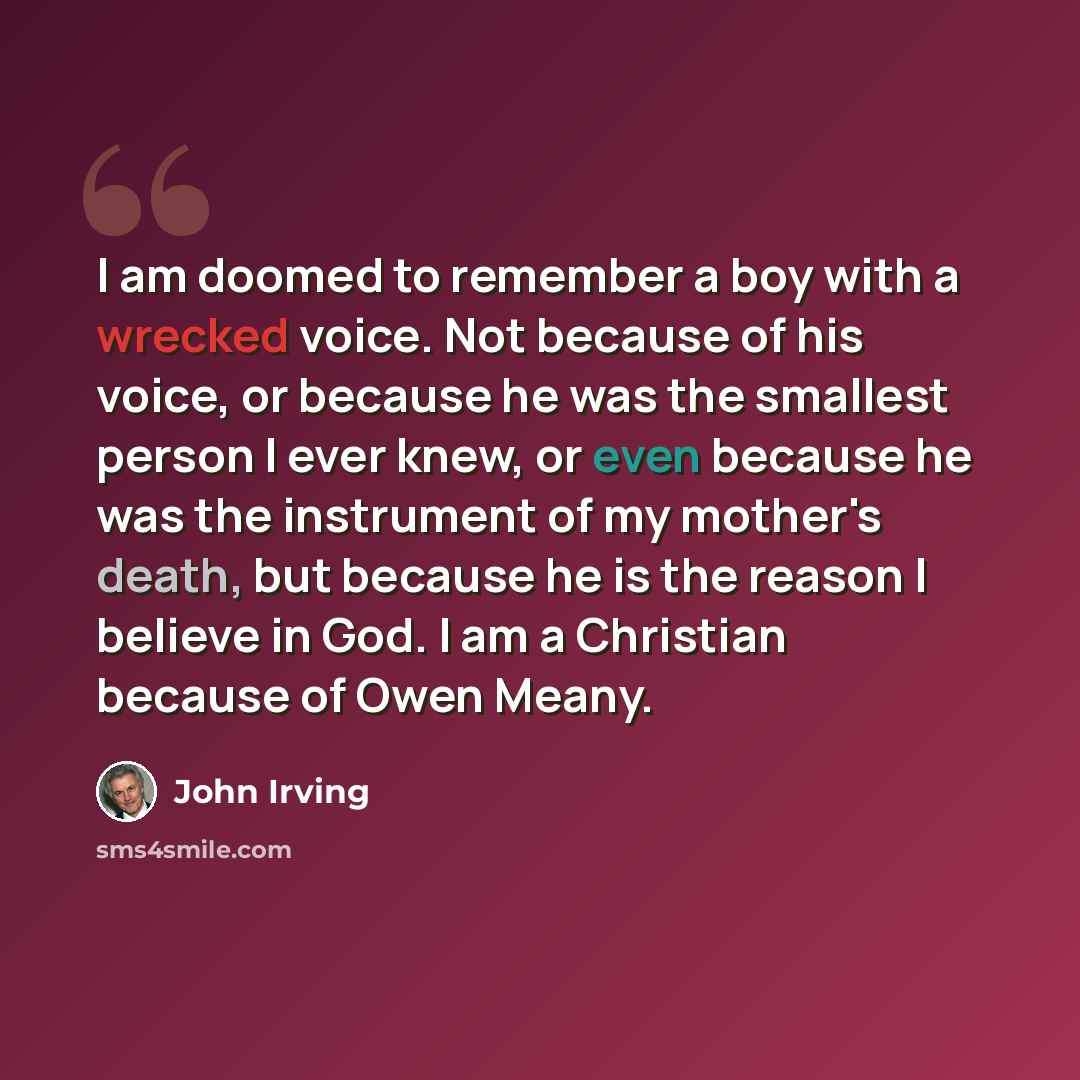 “I am doomed to remember a boy with a wrecked voice. Not because of his voice, or because he was the smallest person I ever knew, or even because he was the instrument of my mother's death, but because he is the reason I believe in God. I am a Christian because of Owen Meany.” quote by John Irving