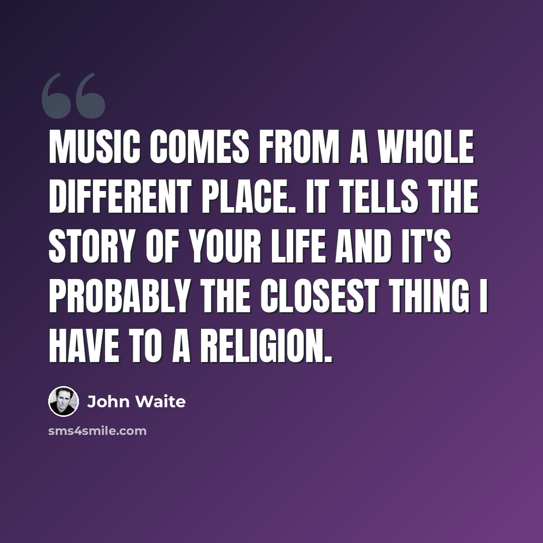 “Music comes from a whole different place. It tells the story of your life and it's probably the closest thing I have to a religion.” quote by John Waite