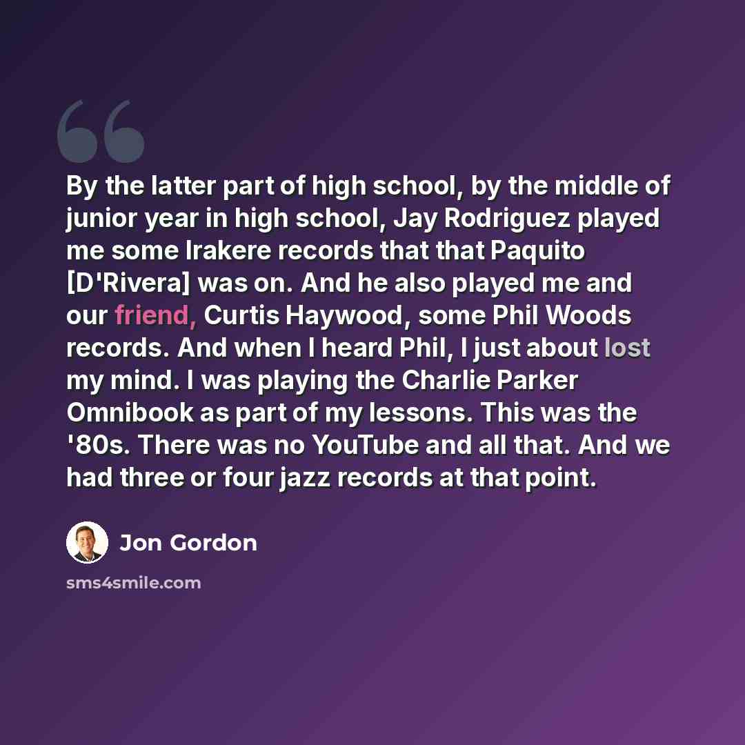 “By the latter part of high school, by the middle of junior year in high school, Jay Rodriguez played me some Irakere records that that Paquito [D'Rivera] was on. And he also played me and our friend, Curtis Haywood, some Phil Woods records. And when I heard Phil, I just about lost my mind. I was…” quote by Jon Gordon