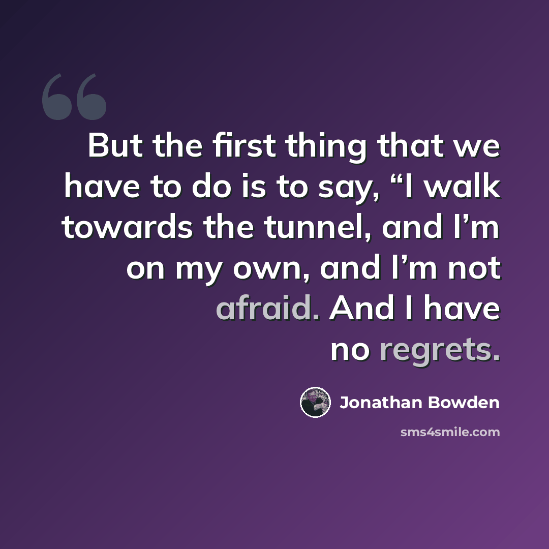 “But the first thing that we have to do is to say, “I walk towards the tunnel, and I’m on my own, and I’m not afraid. And I have no regrets.” quote by Jonathan Bowden