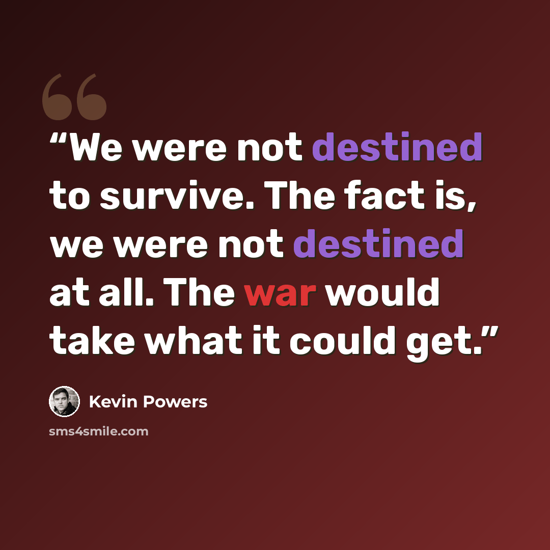 “We were not destined to survive. The fact is, we were not destined at all. The war would take what it could get.” quote by Kevin Powers