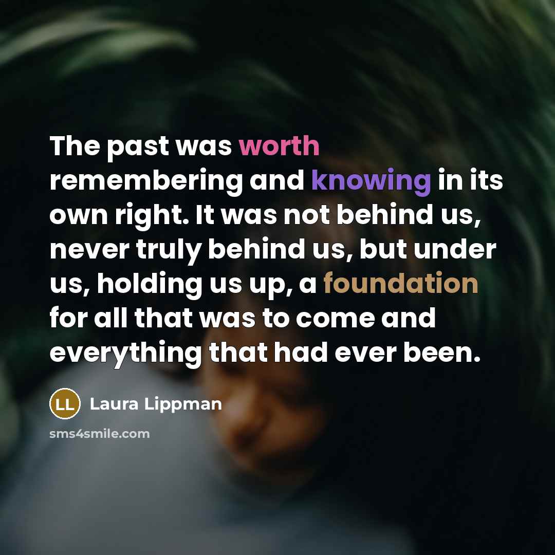 “The past was worth remembering and knowing in its own right. It was not behind us, never truly behind us, but under us, holding us up, a foundation for all that was to come and everything that had ever been.” quote by Laura Lippman