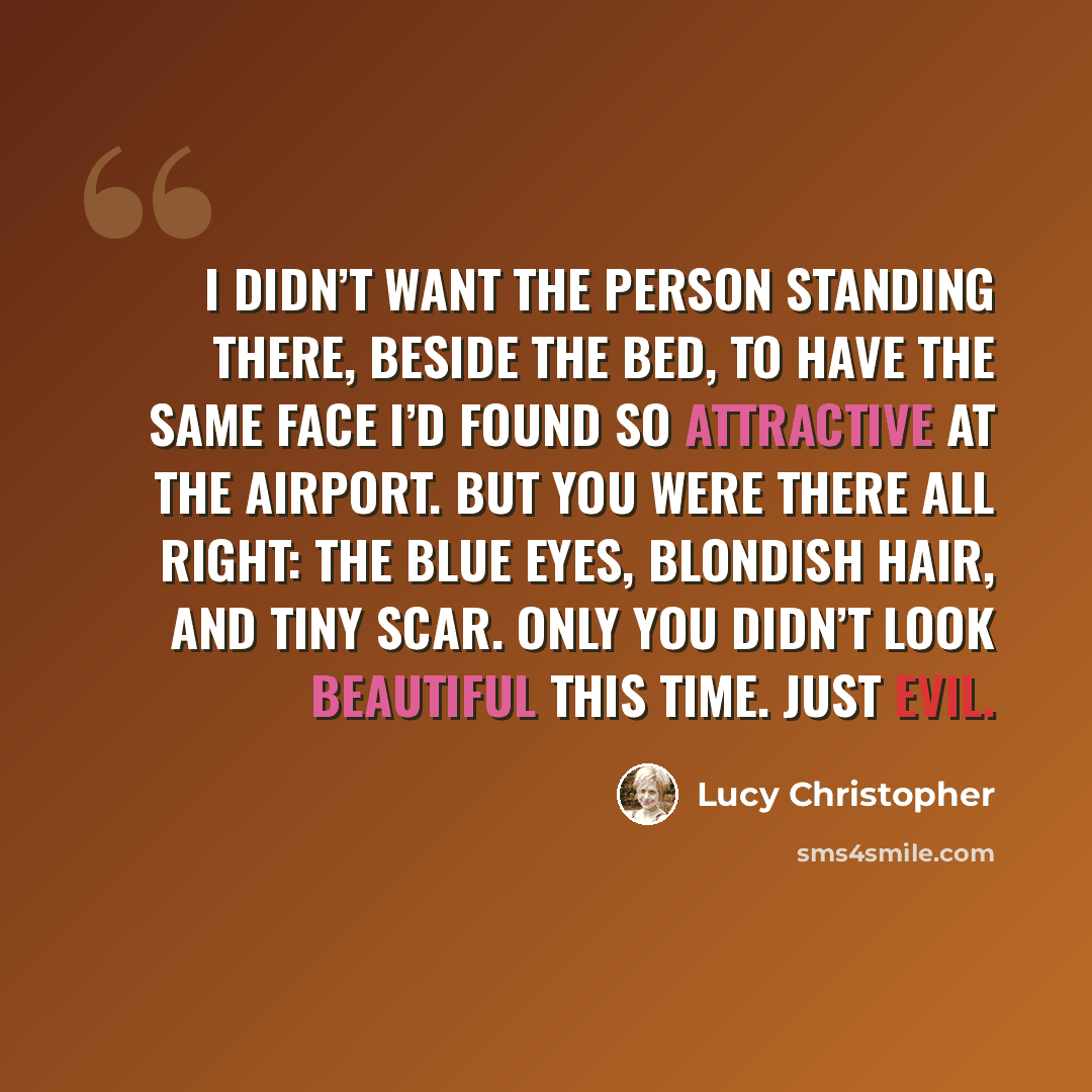 “I didn’t want the person standing there, beside the bed, to have the same face I’d found so attractive at the airport. But you were there all right: the blue eyes, blondish hair, and tiny scar. Only you didn’t look beautiful this time. Just evil.” quote by Lucy Christopher