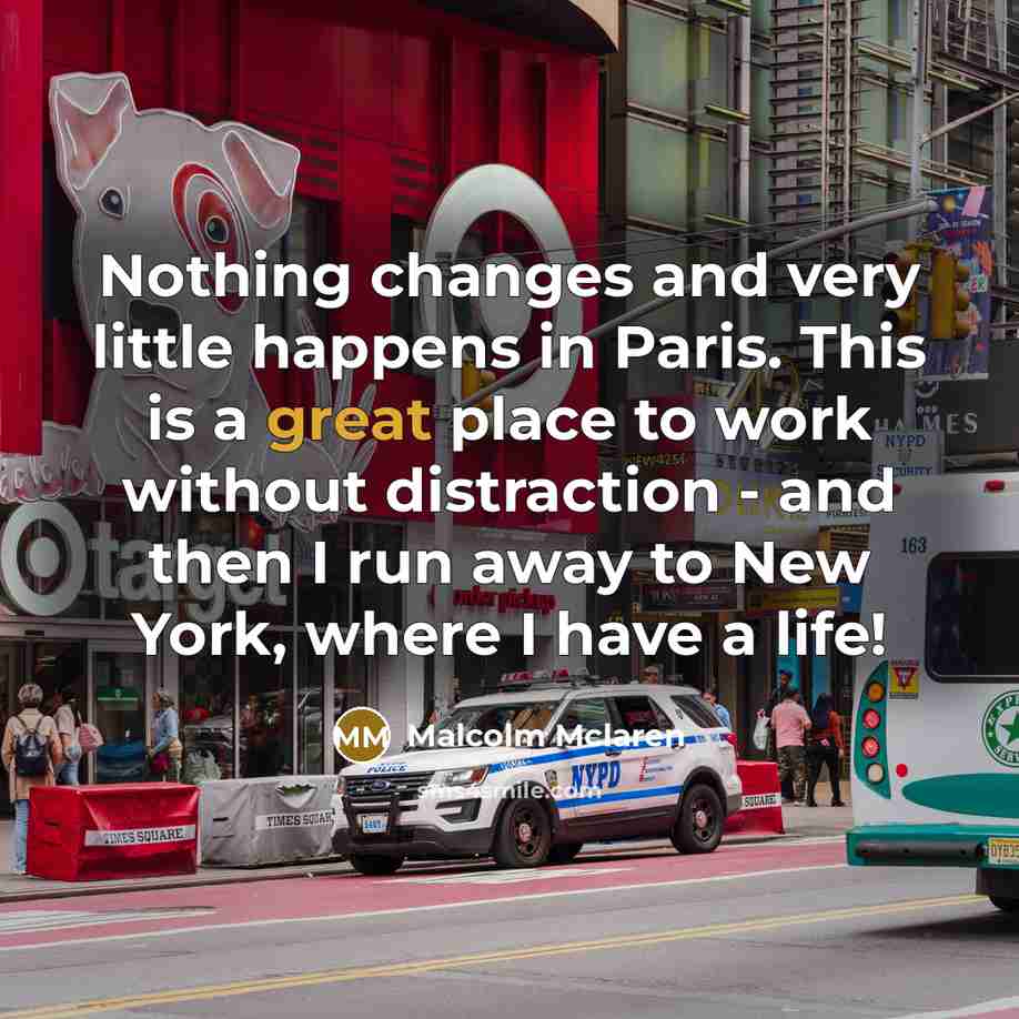 “Nothing changes and very little happens in Paris. This is a great place to work without distraction - and then I run away to New York, where I have a life!” quote by Malcolm Mclaren