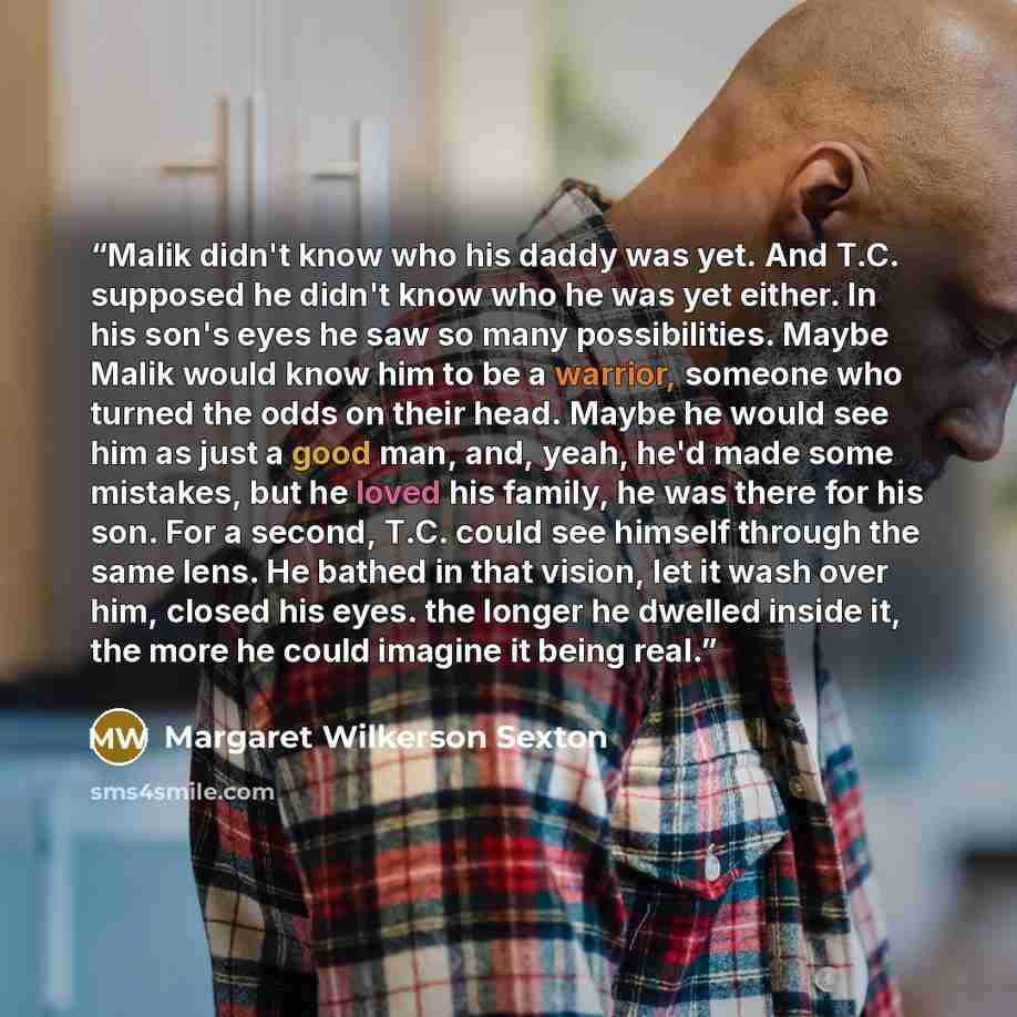 “Malik didn't know who his daddy was yet. And T.C. supposed he didn't know who he was yet either. In his son's eyes he saw so many possibilities. Maybe Malik would know him to be a warrior, someone who turned the odds on their head. Maybe he would see him as just a good man, and, yeah, he'd made…” quote by Margaret Wilkerson Sexton