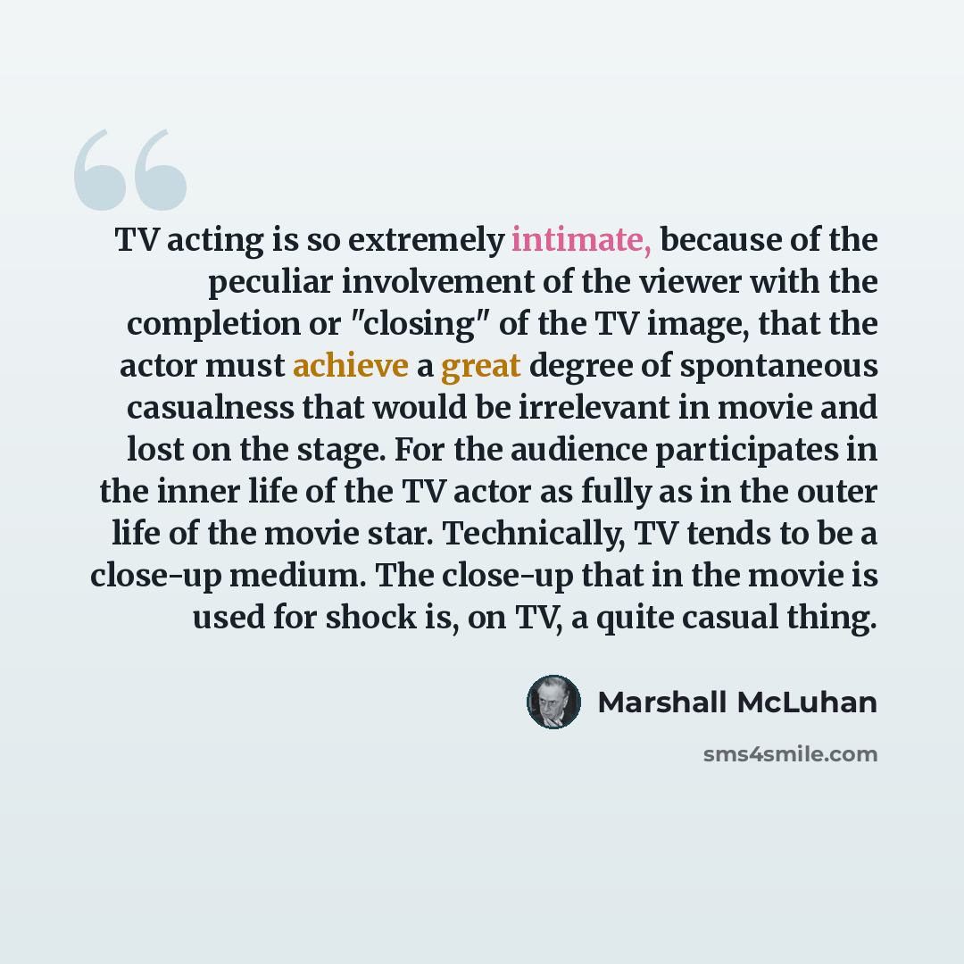 “TV acting is so extremely intimate, because of the peculiar involvement of the viewer with the completion or "closing" of the TV image, that the actor must achieve a great degree of spontaneous casualness that would be irrelevant in movie and lost on the stage. For the audience participates in the…” quote by Marshall McLuhan