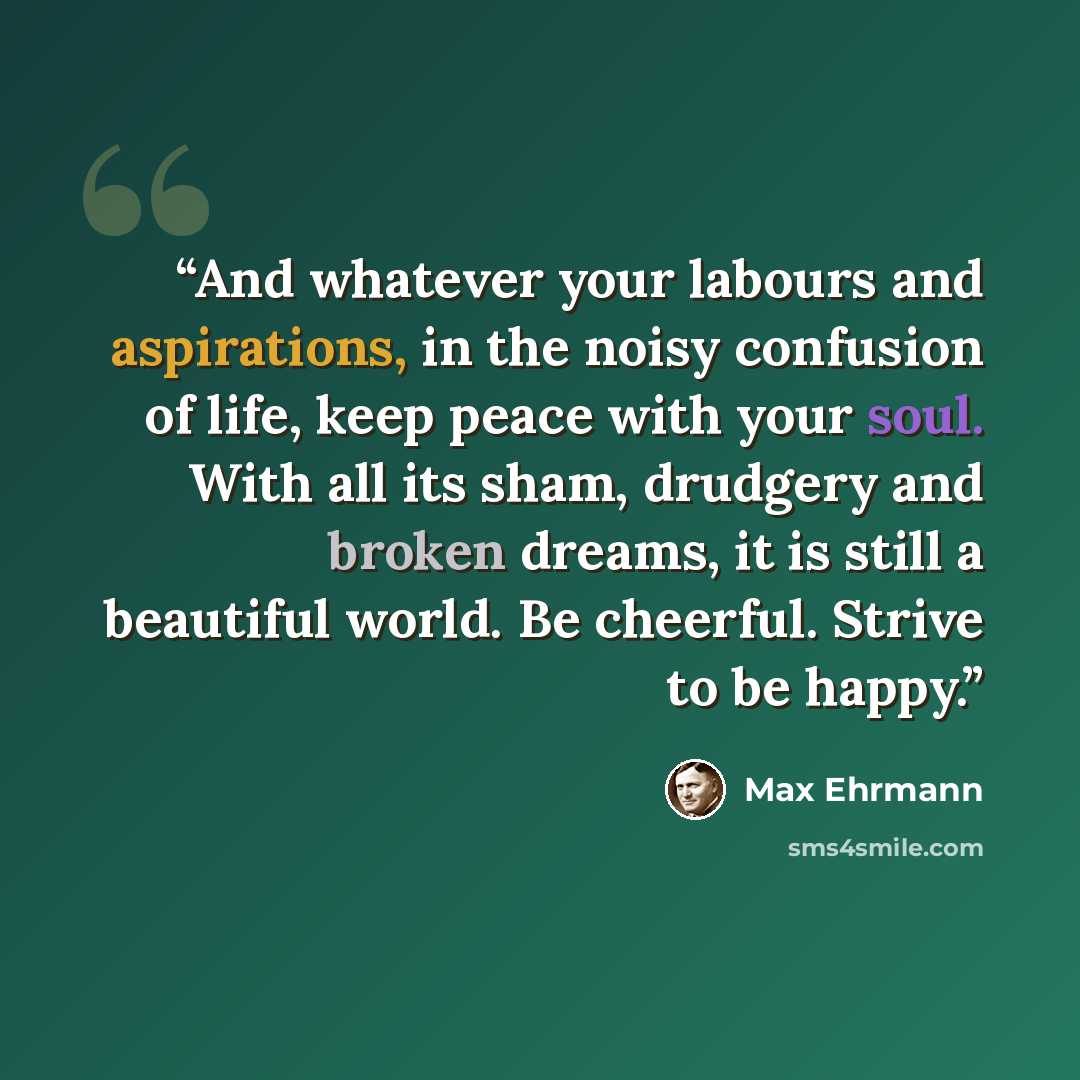 “And whatever your labours and aspirations, in the noisy confusion of life, keep peace with your soul. With all its sham, drudgery and broken dreams, it is still a beautiful world. Be cheerful. Strive to be happy.” quote by Max Ehrmann