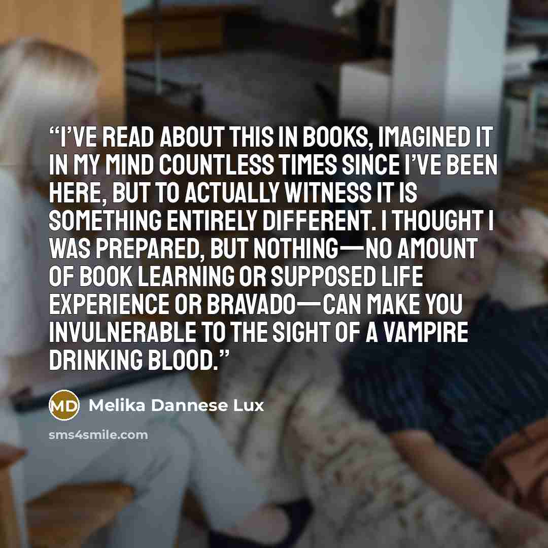 “I’ve read about this in books, imagined it in my mind countless times since I’ve been here, but to actually witness it is something entirely different. I thought I was prepared, but nothing—no amount of book learning or supposed life experience or bravado—can make you invulnerable to the sight of…” quote by Melika Dannese Lux