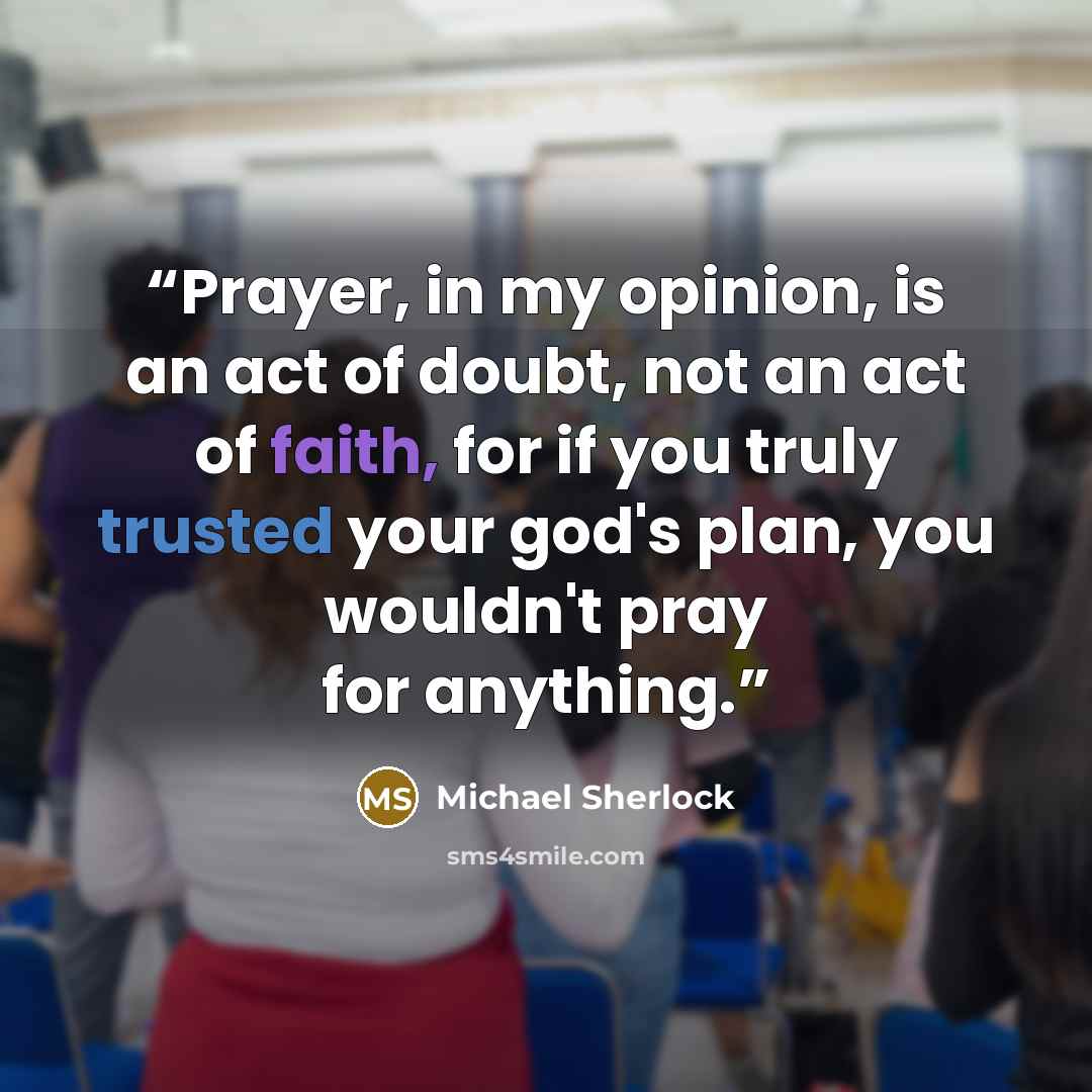 “Prayer, in my opinion, is an act of doubt, not an act of faith, for if you truly trusted your god's plan, you wouldn't pray for anything.” quote by Michael Sherlock