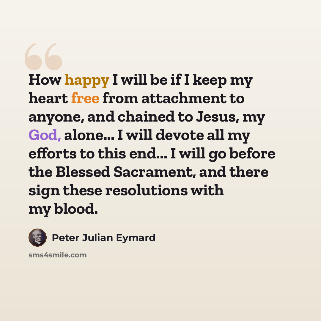 “How happy I will be if I keep my heart free from attachment to anyone, and chained to Jesus, my God, alone... I will devote all my efforts to this end... I will go before the Blessed Sacrament, and there sign these resolutions with my blood.” quote by Peter Julian Eymard