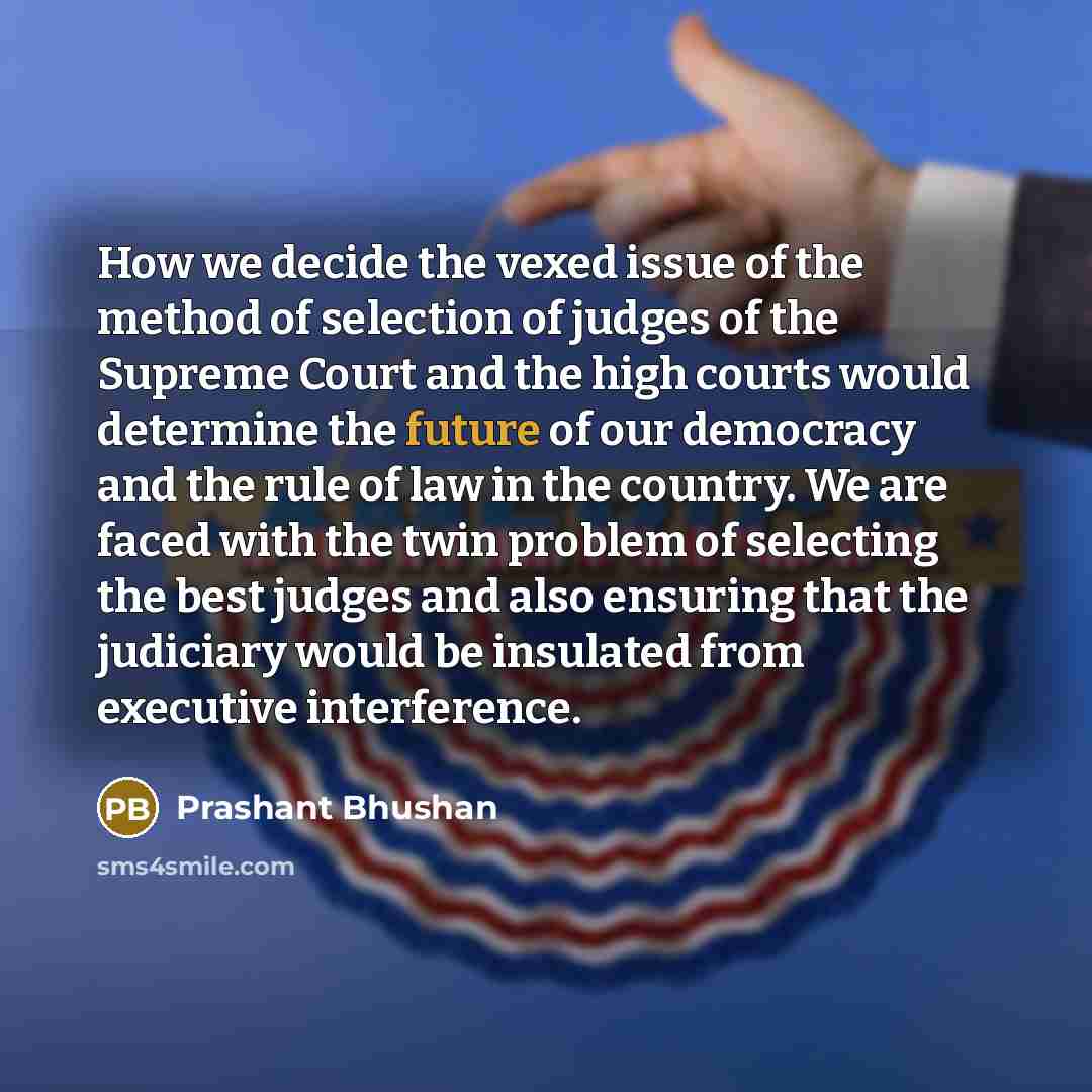 “How we decide the vexed issue of the method of selection of judges of the Supreme Court and the high courts would determine the future of our democracy and the rule of law in the country. We are faced with the twin problem of selecting the best judges and also ensuring that the judiciary would be…” quote by Prashant Bhushan
