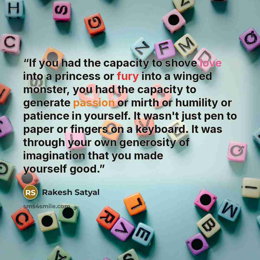 “If you had the capacity to shove love into a princess or fury into a winged monster, you had the capacity to generate passion or mirth or humility or patience in yourself. It wasn't just pen to paper or fingers on a keyboard. It was through your own generosity of imagination that you made yourself…” quote by Rakesh Satyal
