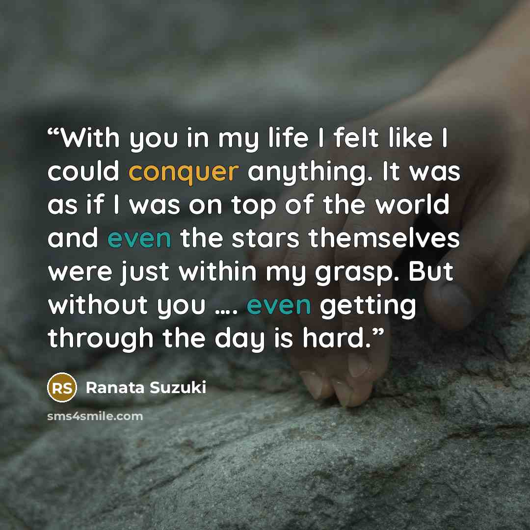 “With you in my life I felt like I could conquer anything. It was as if I was on top of the world and even the stars themselves were just within my grasp. But without you …. even getting through the day is hard.” quote by Ranata Suzuki